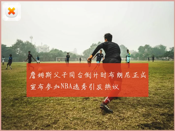 詹姆斯父子同台倒计时布朗尼正式宣布参加NBA选秀引发热议