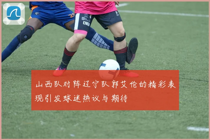 山西队对阵辽宁队郭艾伦的精彩表现引发球迷热议与期待