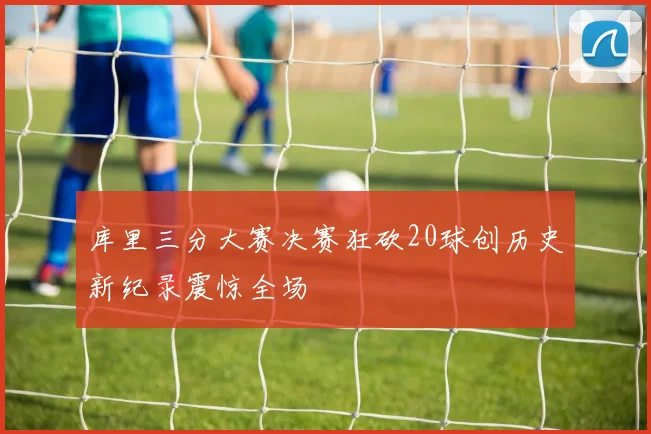 库里三分大赛决赛狂砍20球创历史新纪录震惊全场