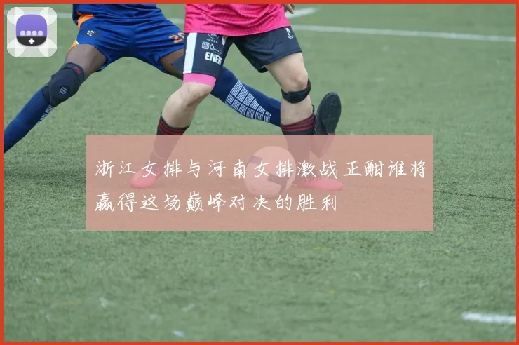 浙江女排与河南女排激战正酣谁将赢得这场巅峰对决的胜利